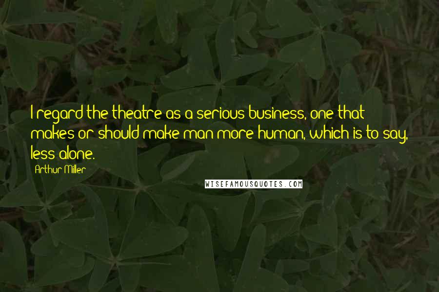 Arthur Miller Quotes: I regard the theatre as a serious business, one that makes or should make man more human, which is to say, less alone.