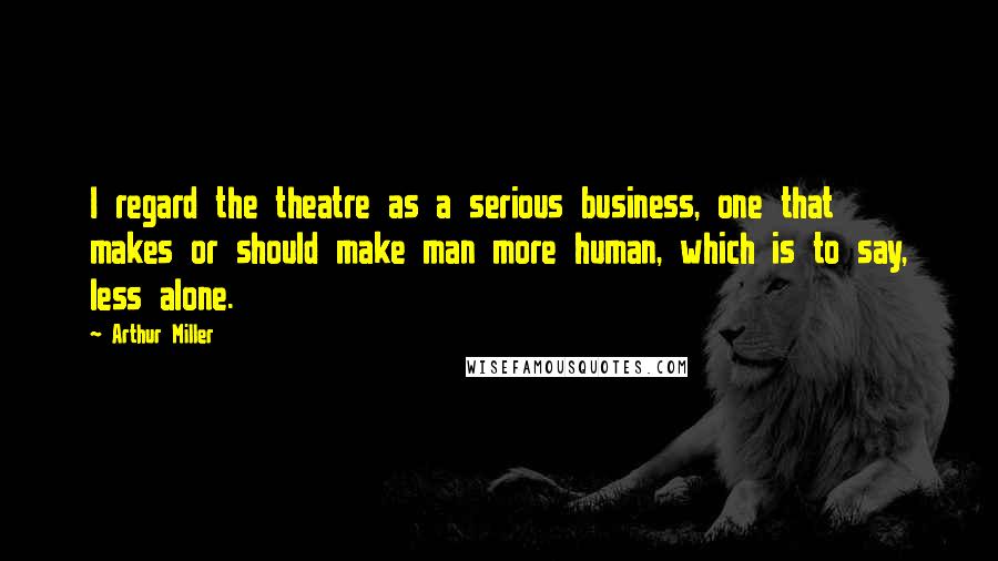 Arthur Miller Quotes: I regard the theatre as a serious business, one that makes or should make man more human, which is to say, less alone.