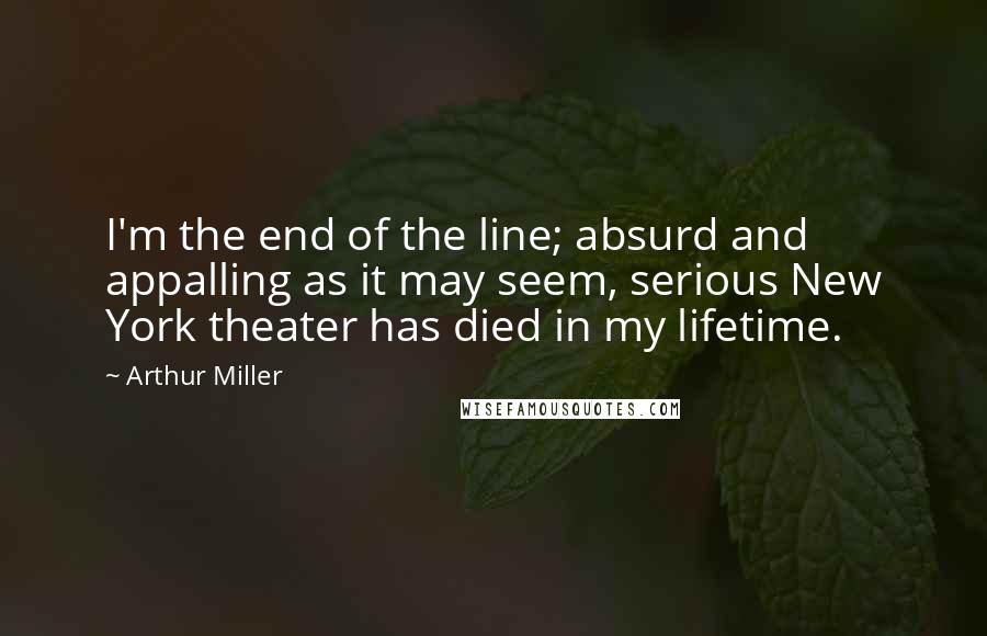 Arthur Miller Quotes: I'm the end of the line; absurd and appalling as it may seem, serious New York theater has died in my lifetime.