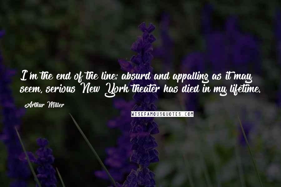 Arthur Miller Quotes: I'm the end of the line; absurd and appalling as it may seem, serious New York theater has died in my lifetime.