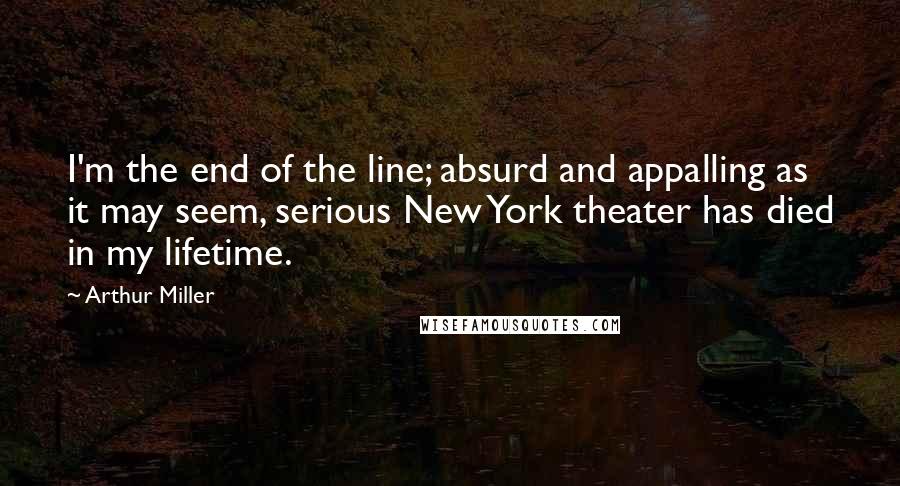 Arthur Miller Quotes: I'm the end of the line; absurd and appalling as it may seem, serious New York theater has died in my lifetime.