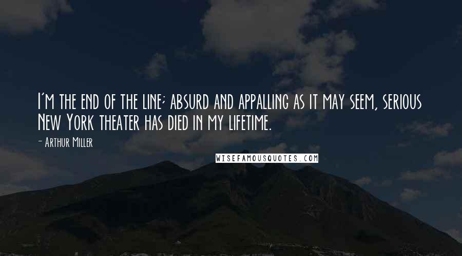 Arthur Miller Quotes: I'm the end of the line; absurd and appalling as it may seem, serious New York theater has died in my lifetime.