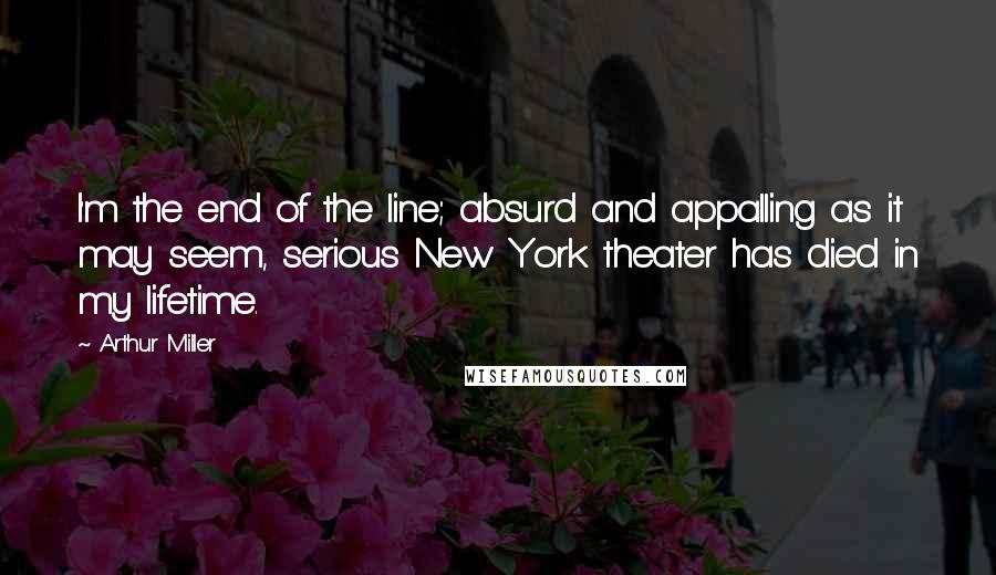 Arthur Miller Quotes: I'm the end of the line; absurd and appalling as it may seem, serious New York theater has died in my lifetime.