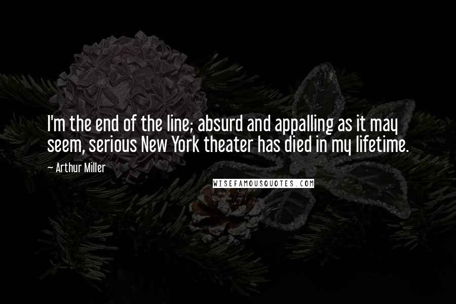 Arthur Miller Quotes: I'm the end of the line; absurd and appalling as it may seem, serious New York theater has died in my lifetime.