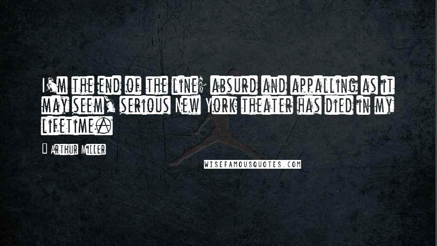 Arthur Miller Quotes: I'm the end of the line; absurd and appalling as it may seem, serious New York theater has died in my lifetime.