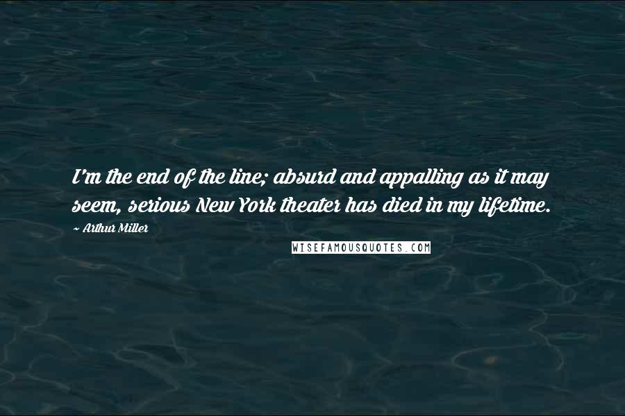 Arthur Miller Quotes: I'm the end of the line; absurd and appalling as it may seem, serious New York theater has died in my lifetime.