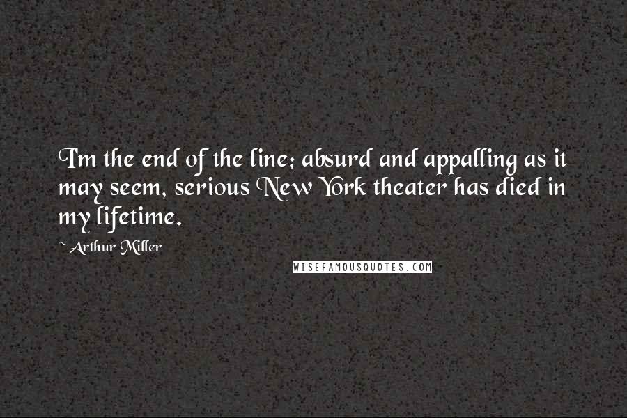 Arthur Miller Quotes: I'm the end of the line; absurd and appalling as it may seem, serious New York theater has died in my lifetime.