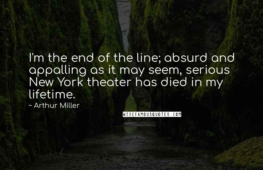 Arthur Miller Quotes: I'm the end of the line; absurd and appalling as it may seem, serious New York theater has died in my lifetime.