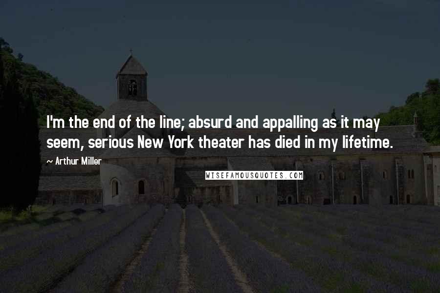 Arthur Miller Quotes: I'm the end of the line; absurd and appalling as it may seem, serious New York theater has died in my lifetime.