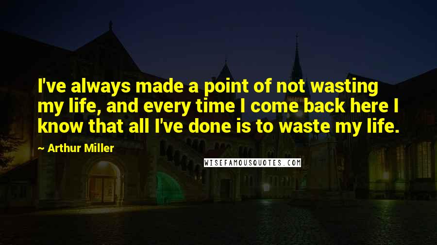 Arthur Miller Quotes: I've always made a point of not wasting my life, and every time I come back here I know that all I've done is to waste my life.