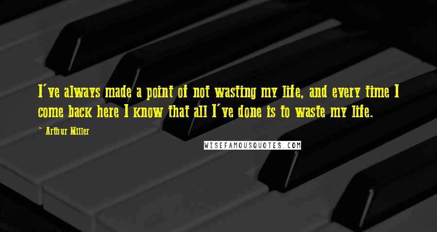 Arthur Miller Quotes: I've always made a point of not wasting my life, and every time I come back here I know that all I've done is to waste my life.