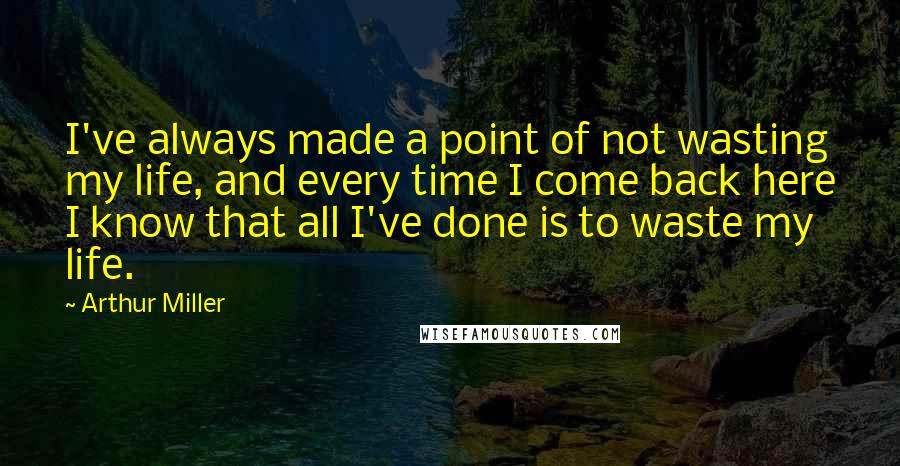 Arthur Miller Quotes: I've always made a point of not wasting my life, and every time I come back here I know that all I've done is to waste my life.