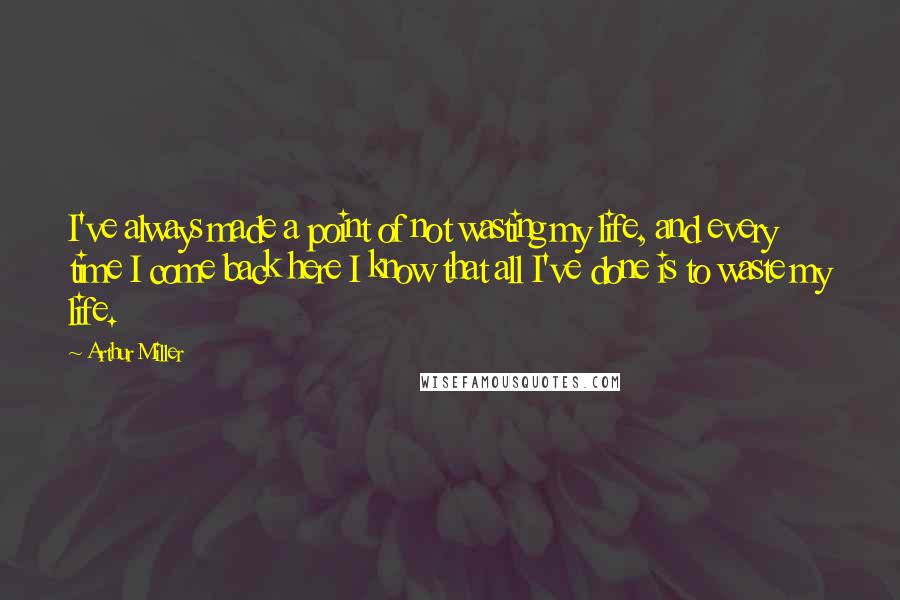 Arthur Miller Quotes: I've always made a point of not wasting my life, and every time I come back here I know that all I've done is to waste my life.