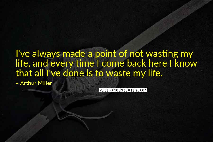 Arthur Miller Quotes: I've always made a point of not wasting my life, and every time I come back here I know that all I've done is to waste my life.