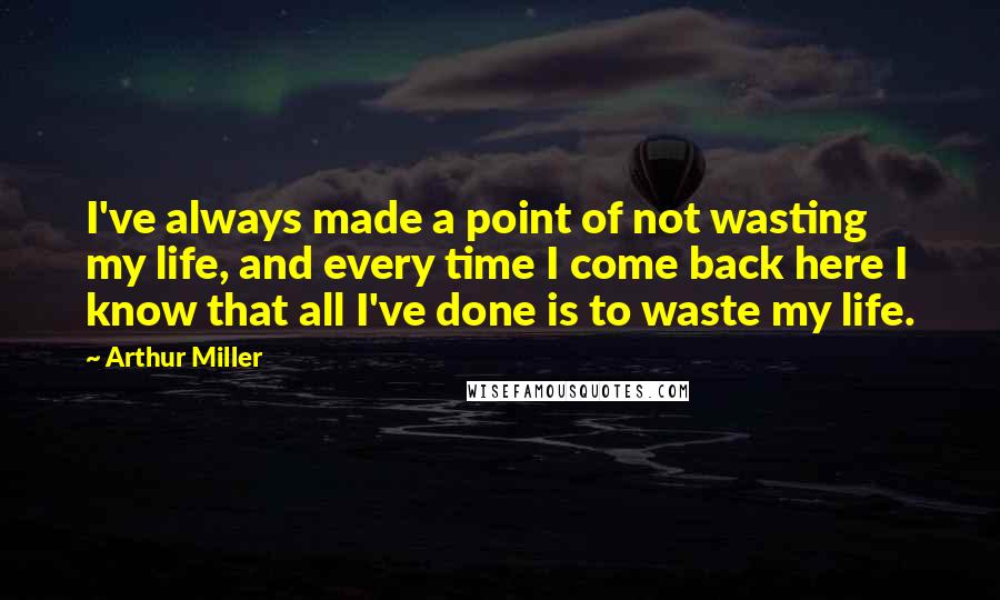 Arthur Miller Quotes: I've always made a point of not wasting my life, and every time I come back here I know that all I've done is to waste my life.