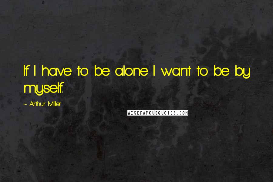 Arthur Miller Quotes: If I have to be alone I want to be by myself.