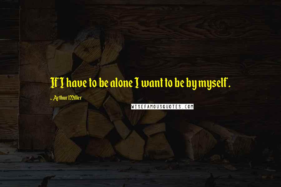 Arthur Miller Quotes: If I have to be alone I want to be by myself.