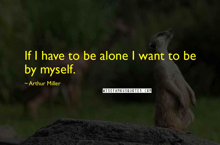 Arthur Miller Quotes: If I have to be alone I want to be by myself.