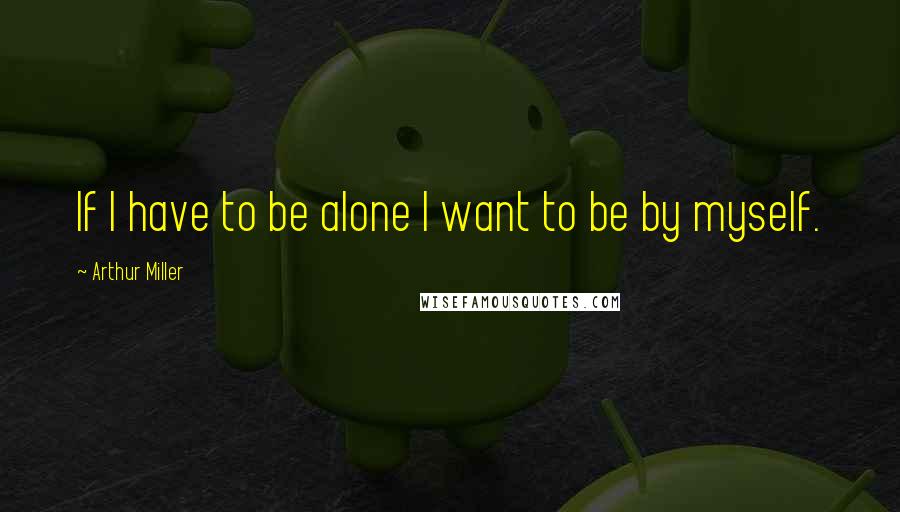 Arthur Miller Quotes: If I have to be alone I want to be by myself.
