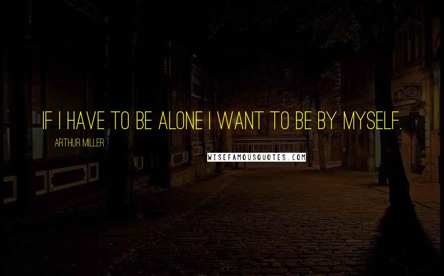 Arthur Miller Quotes: If I have to be alone I want to be by myself.