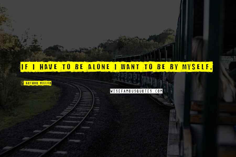 Arthur Miller Quotes: If I have to be alone I want to be by myself.