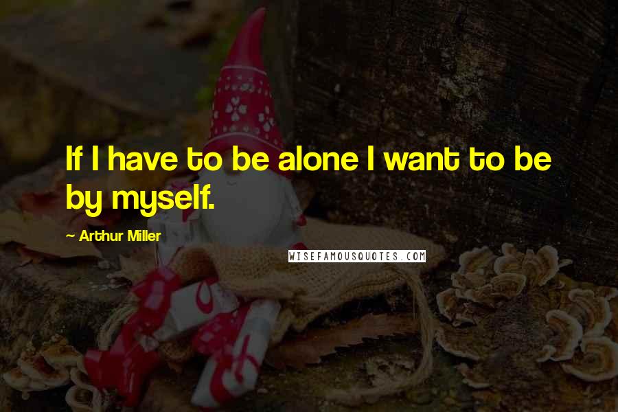 Arthur Miller Quotes: If I have to be alone I want to be by myself.