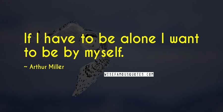 Arthur Miller Quotes: If I have to be alone I want to be by myself.