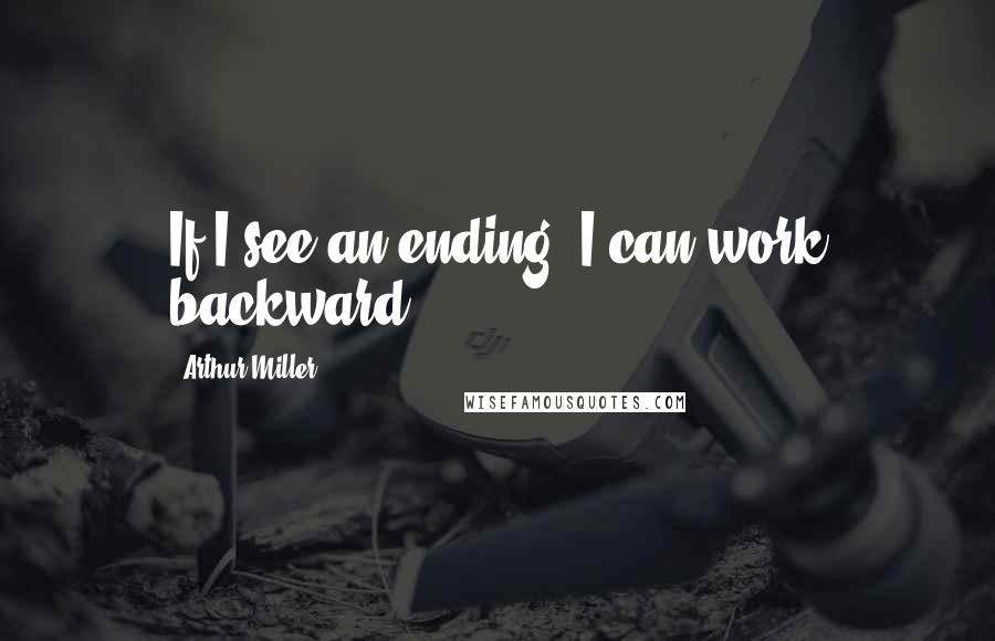 Arthur Miller Quotes: If I see an ending, I can work backward.