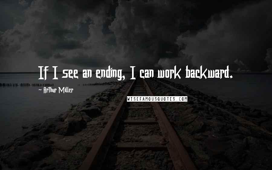 Arthur Miller Quotes: If I see an ending, I can work backward.