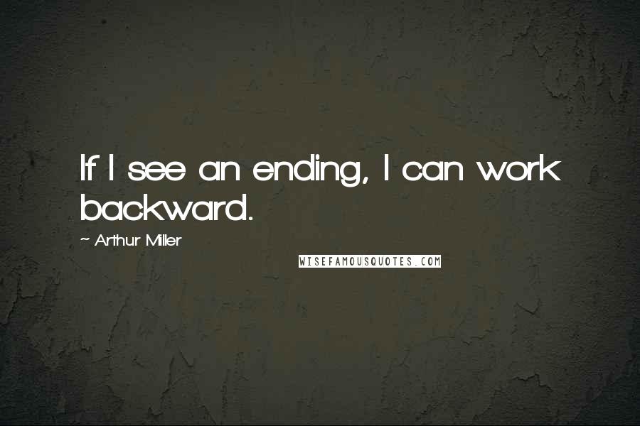 Arthur Miller Quotes: If I see an ending, I can work backward.