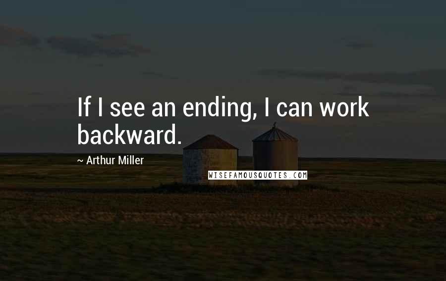 Arthur Miller Quotes: If I see an ending, I can work backward.