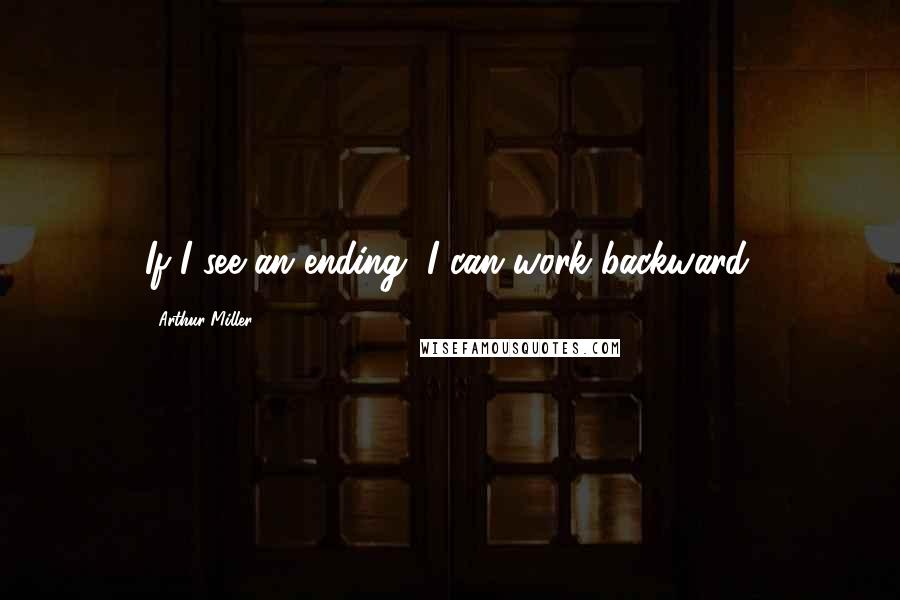 Arthur Miller Quotes: If I see an ending, I can work backward.