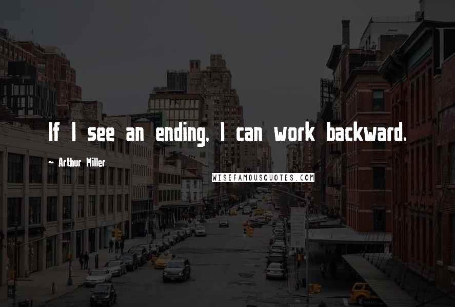 Arthur Miller Quotes: If I see an ending, I can work backward.