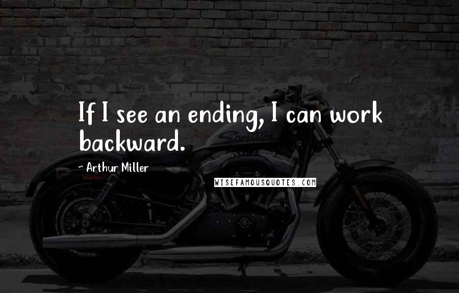 Arthur Miller Quotes: If I see an ending, I can work backward.