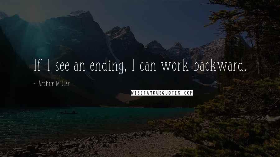 Arthur Miller Quotes: If I see an ending, I can work backward.