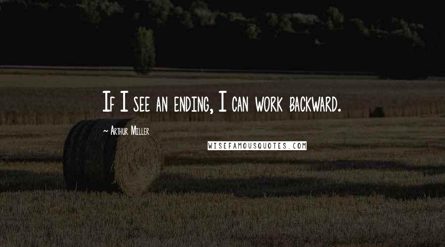 Arthur Miller Quotes: If I see an ending, I can work backward.