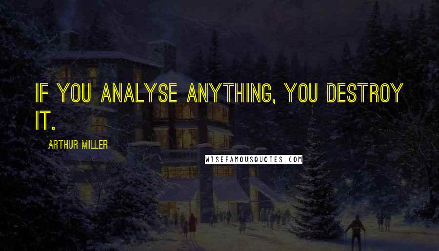 Arthur Miller Quotes: If you analyse anything, you destroy it.