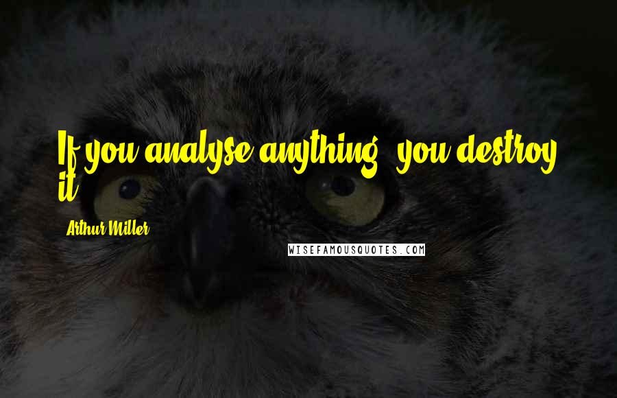 Arthur Miller Quotes: If you analyse anything, you destroy it.