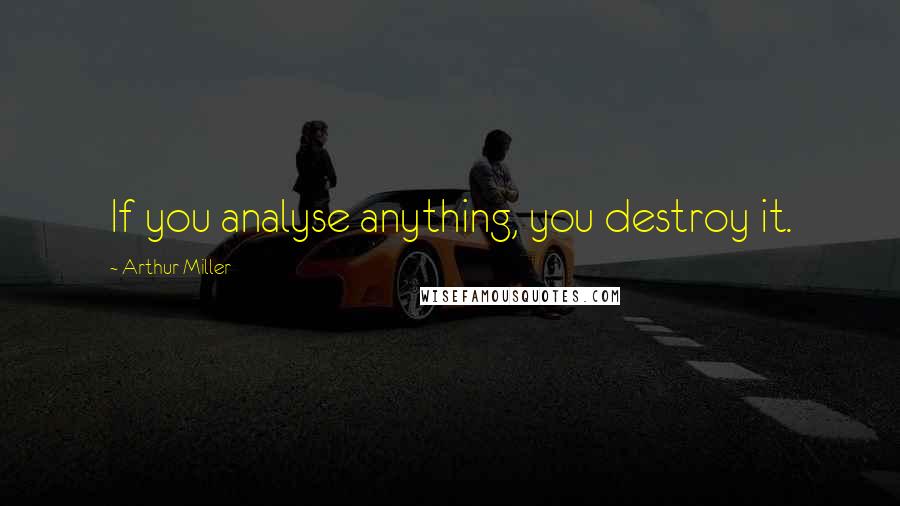Arthur Miller Quotes: If you analyse anything, you destroy it.