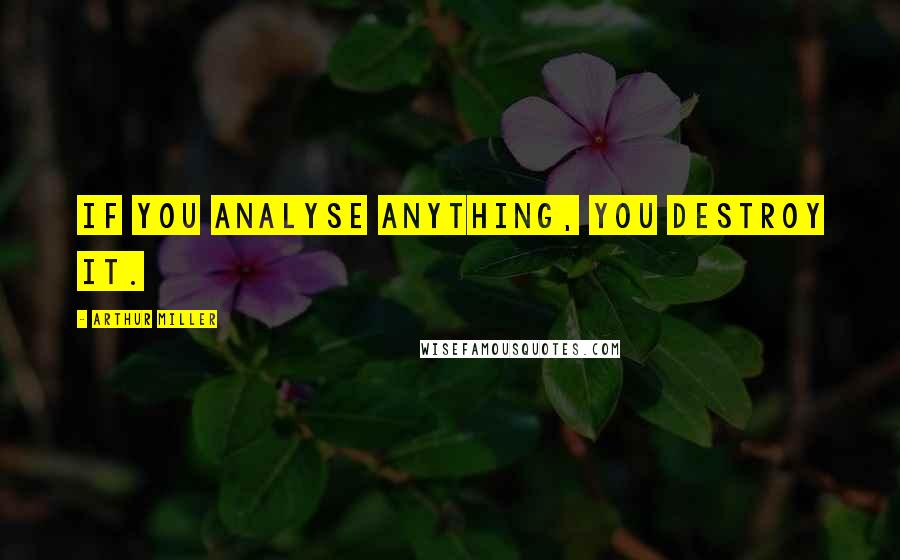 Arthur Miller Quotes: If you analyse anything, you destroy it.