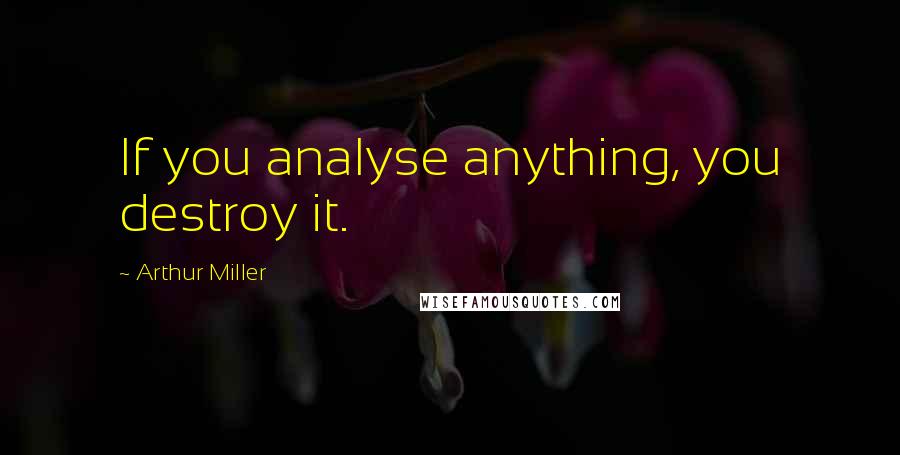 Arthur Miller Quotes: If you analyse anything, you destroy it.