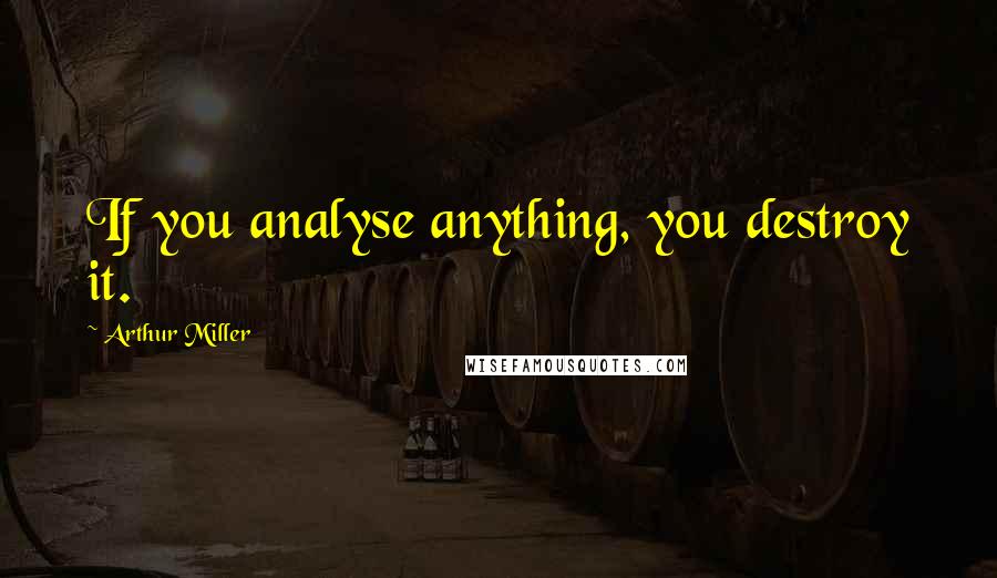 Arthur Miller Quotes: If you analyse anything, you destroy it.