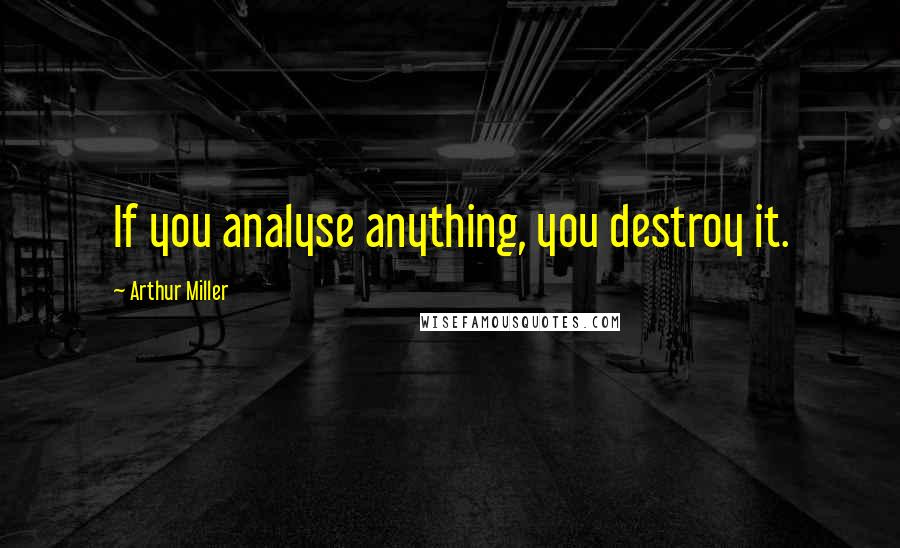 Arthur Miller Quotes: If you analyse anything, you destroy it.