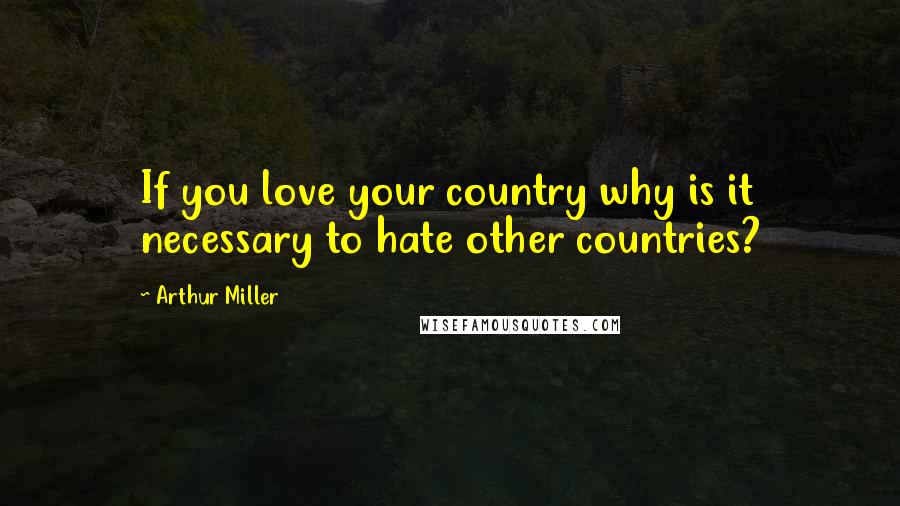 Arthur Miller Quotes: If you love your country why is it necessary to hate other countries?