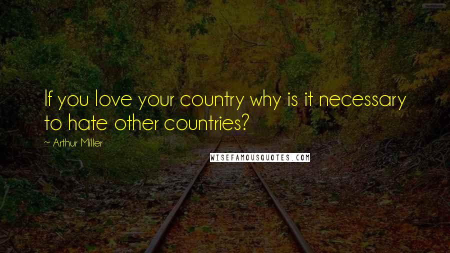 Arthur Miller Quotes: If you love your country why is it necessary to hate other countries?