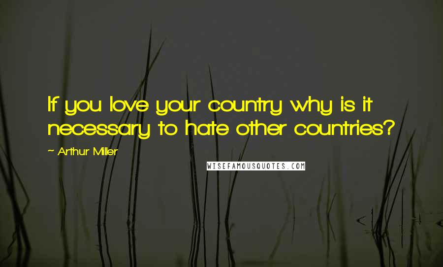 Arthur Miller Quotes: If you love your country why is it necessary to hate other countries?