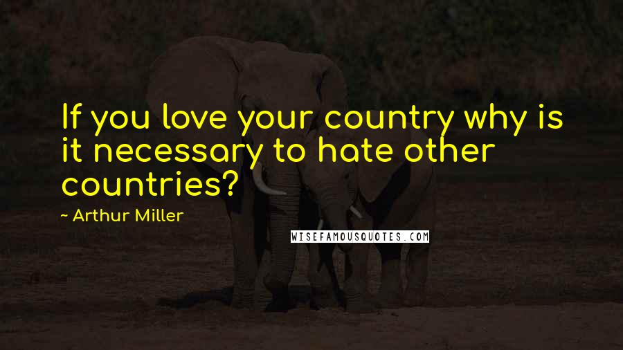 Arthur Miller Quotes: If you love your country why is it necessary to hate other countries?