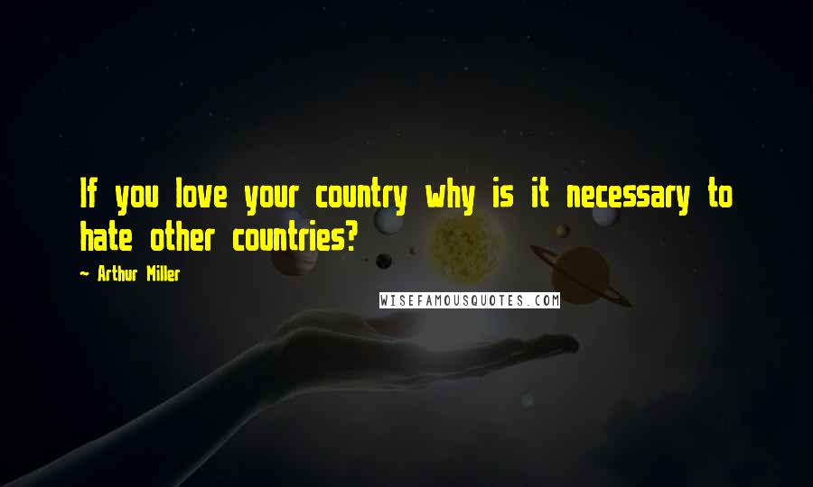 Arthur Miller Quotes: If you love your country why is it necessary to hate other countries?