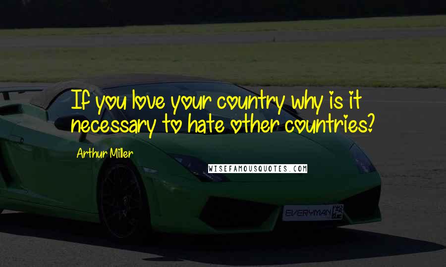 Arthur Miller Quotes: If you love your country why is it necessary to hate other countries?