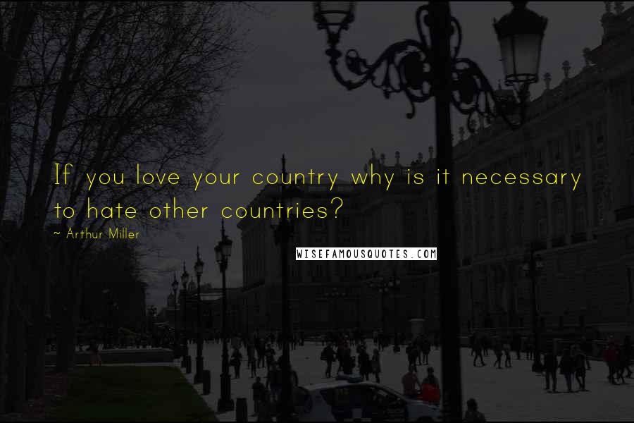 Arthur Miller Quotes: If you love your country why is it necessary to hate other countries?